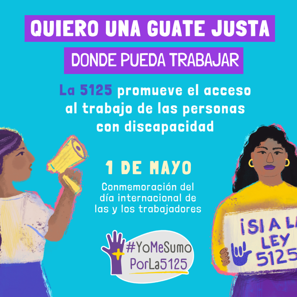 Fondo celeste. A la derecha, iustración de mujer sosteniendo un cartel donde se lee “¡Sí a la ley 5125!”. A la izquierda, ilustración de mujer con su puño izquierdo levantado, sosteniendo un megáfono con la otra mano, dando un mensaje. Arriba, sobre franjas violetas, se lee: Quiero una Guate justa donde pueda trabajar. Texto: La 5125 promueve el acceso al trabajo de las personas con discapacidad.1 de mayo, conmemoración del día internacional de las y los trabajadores. Abajo, derecha: Logo de #YoMeSumoPorLa5125.