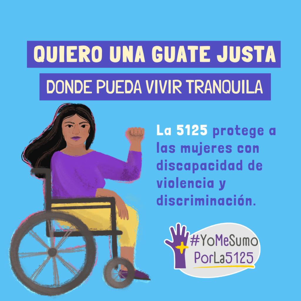 Fondo celeste. Ilustración de mujer en silla de ruedas, con su brazo izquierdo levantado en señal de fuerza y poder. Arriba, sobre franjas violetas, se lee: Quiero una Guate justa donde pueda vivir tranquila. Texto: La 5125 protege a las mujeres con discapacidad de violencia y discriminación. Abajo, derecha: Logo de #YoMeSumoPorLa5125