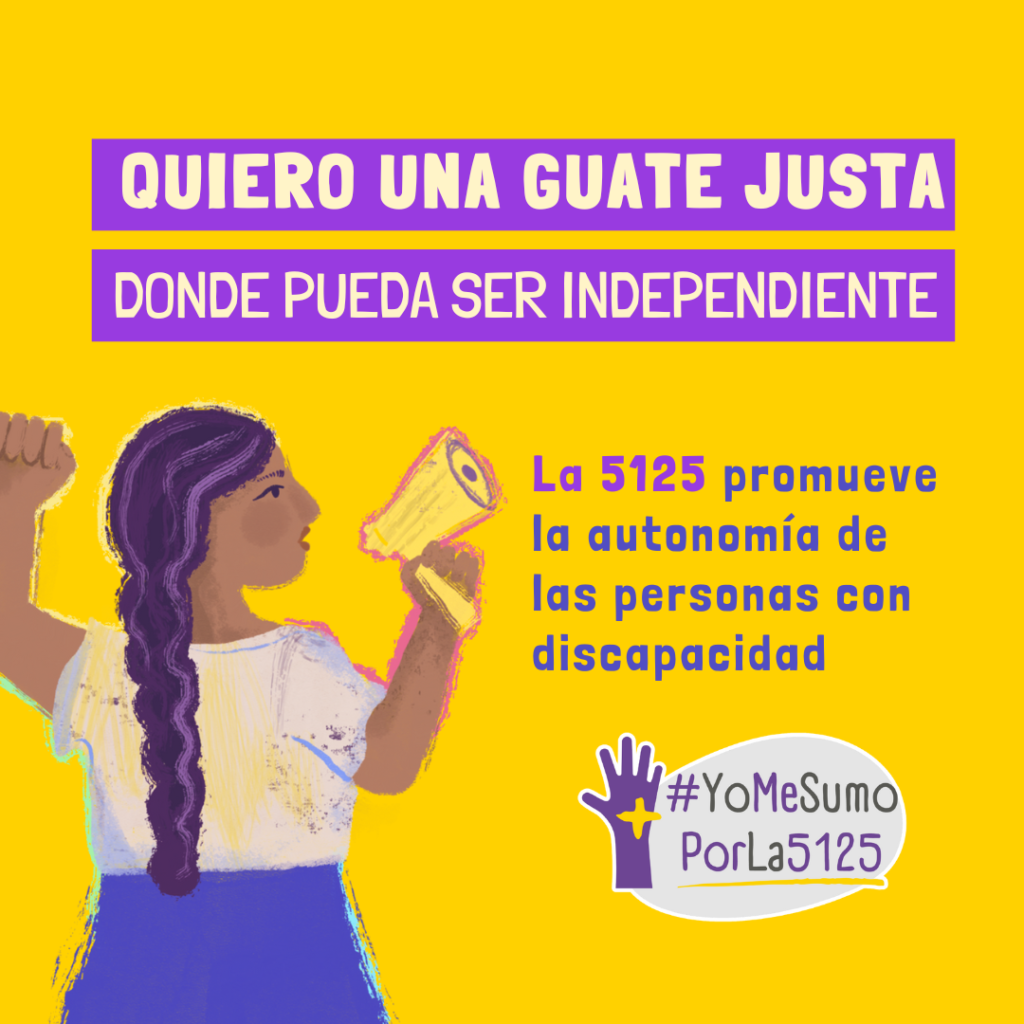 Fondo amarillo. Ilustración de mujer con su puño izquierdo levantado, sosteniendo un megáfono con la otra mano, dando un mensaje. Arriba, sobre franjas violetas: Quiero una Guate justa donde pueda ser independiente. Texto: La 5125 promueve la autonomía de las personas con discapacidad. Abajo, derecha: Logo de #YoMeSumoPorLa5125
