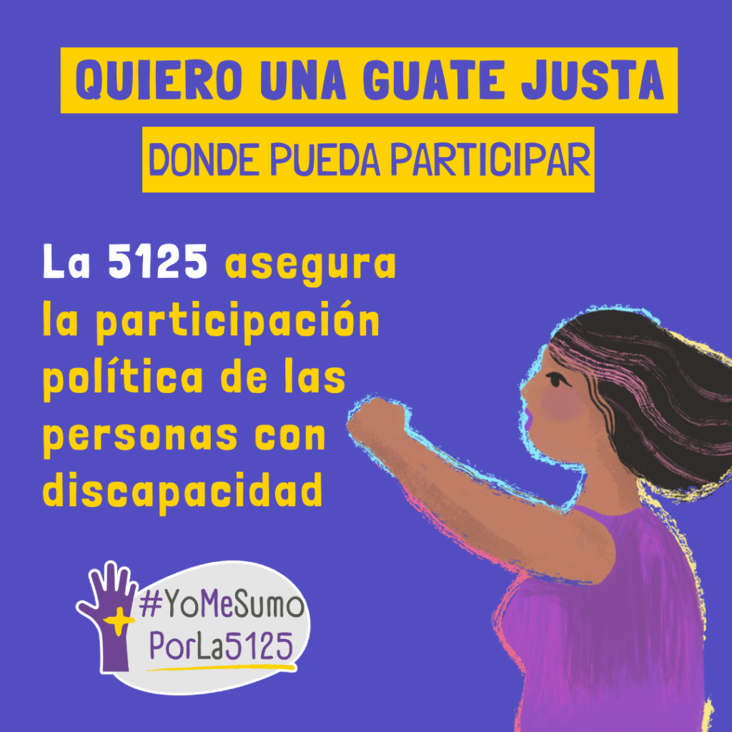 Fondo púrpura. Ilustración de mujer con su brazo derecho levantado y su mano empuñada. Arriba, sobre franjas amarillas: Quiero una Guate justa donde pueda participar. Texto: La 5125 asegura la participación política de las personas con discapacidad. Abajo, derecha: Logo de #YoMeSumoPorLa5125.