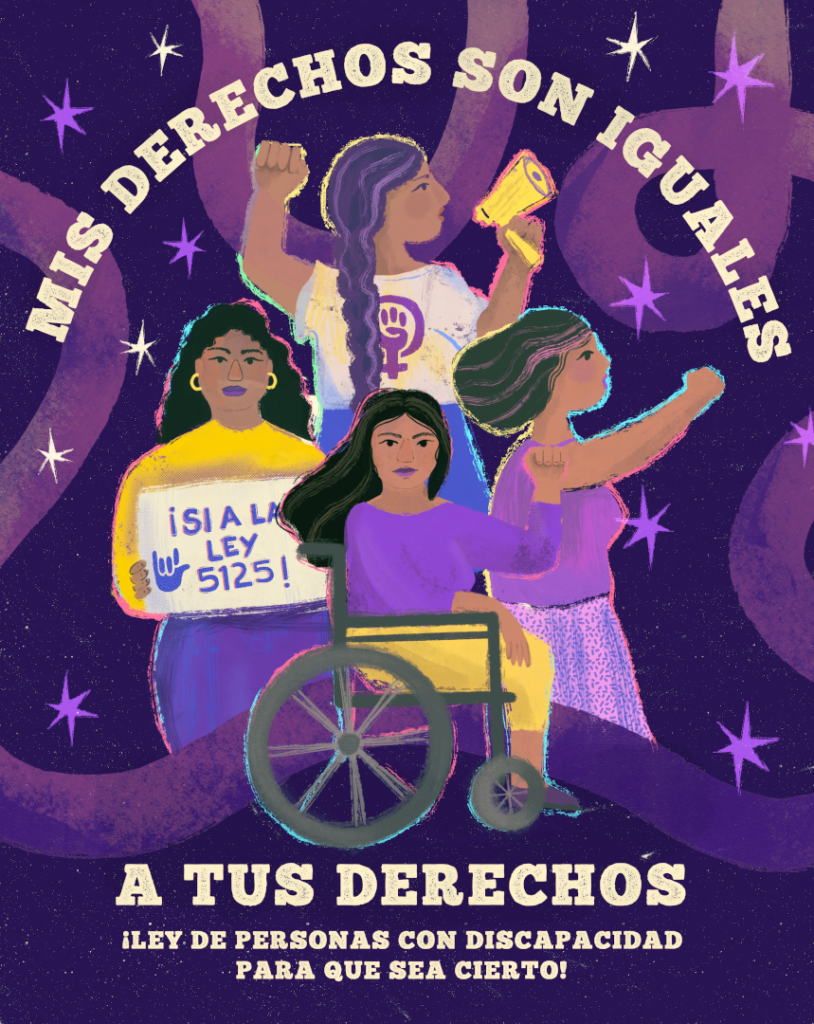 Fondo púrpura con motivos decorativos y estrellas. Ilustraciones al centro, cuatro mujeres: 1. mujer con su puño izquierdo levantado, sosteniendo un megáfono con la otra mano, dando un mensaje, 2. mujer con su brazo derecho levantado y su mano empuñada, 3. mujer en silla de ruedas, con su brazo izquierdo levantado en señal de fuerza y poder, 4. mujer sosteniendo un cartel donde se lee “¡Sí a la ley 5125!”. Texto: Mis derechos son iguales a tus derechos ¡Ley de personas con discapacidad para que sea cierto.