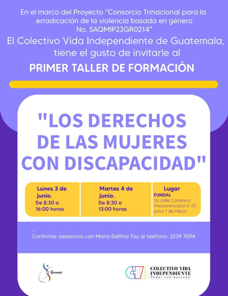 En el marco del Proyecto "Consorcio Trinacional para la erradicación de la violencia basada en género No. SAQMIP23GRO214" El Colectivo Vida Independiente de Guatemala tiene el gusto de invitarle al PRIMER TALLER DE FORMACIÓN "LOS DERECHOS DE LAS MUJERES CON DISCAPACIDAD"


Lunes 3 de junio a las 8:30 a 16:00 horas
Martes 4 de junio de 8:30 a 13:00 horas
Lugar: FUNDAL 1a calle Carretera Interamericana 0-20 zona 1 de Mixco


Se contará con interpretación de lengua de señas y apoyo para la movilización
Confirmar asistencia con María Delfina Tay al teléfono: 3239 7094

Y hasta abajo los logos de ASOGEN y del Colectivo

Los colores que se usaron son: lila, amarillo y blanco